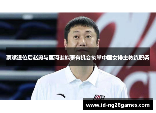 蔡斌退位后赵勇与匡琦谁能更有机会执掌中国女排主教练职务