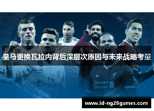 皇马更换瓦拉内背后深层次原因与未来战略考量