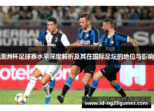 澳洲杯足球赛水平深度解析及其在国际足坛的地位与影响 澳洲杯足球赛水平深度解析及其在国际足坛的地位与影响