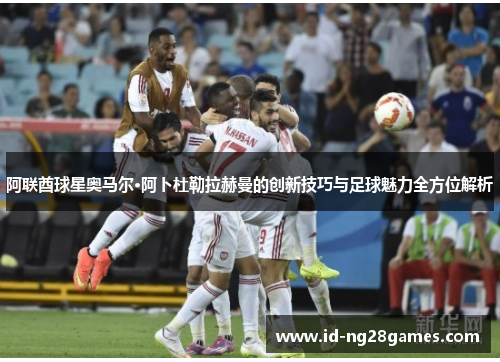 阿联酋球星奥马尔·阿卜杜勒拉赫曼的创新技巧与足球魅力全方位解析 阿联酋球星奥马尔·阿卜杜勒拉赫曼的创新技巧与足球魅力全方位解析