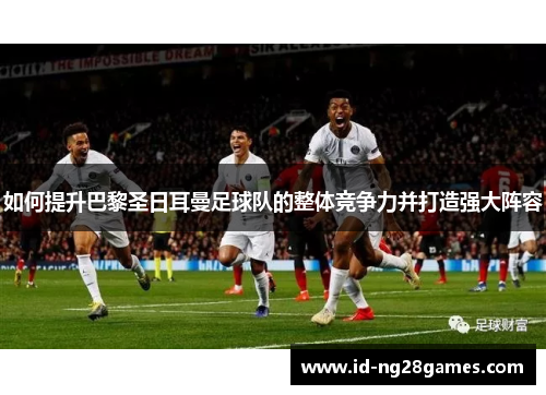 如何提升巴黎圣日耳曼足球队的整体竞争力并打造强大阵容