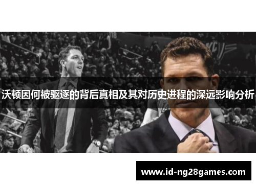 沃顿因何被驱逐的背后真相及其对历史进程的深远影响分析