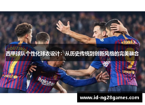 西甲球队个性化球衣设计：从历史传统到创新风格的完美融合