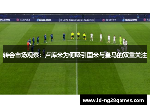 转会市场观察：卢库米为何吸引国米与皇马的双重关注