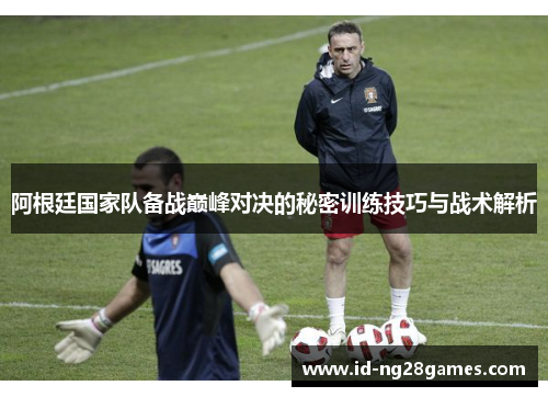 阿根廷国家队备战巅峰对决的秘密训练技巧与战术解析